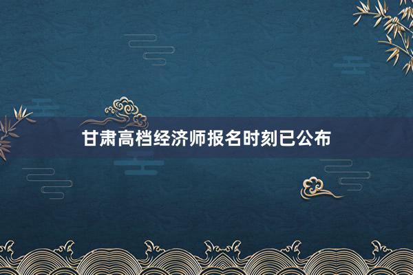 甘肃高档经济师报名时刻已公布