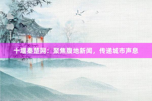 十堰秦楚网：聚焦腹地新闻，传递城市声息