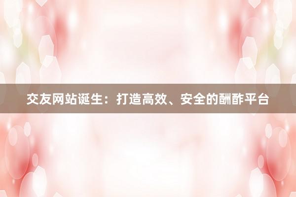 交友网站诞生：打造高效、安全的酬酢平台