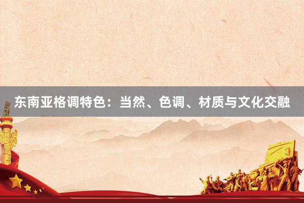 东南亚格调特色：当然、色调、材质与文化交融