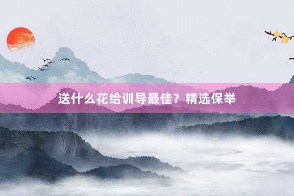 送什么花给训导最佳？精选保举