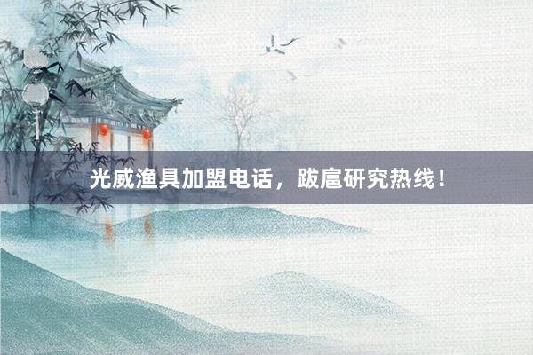 光威渔具加盟电话，跋扈研究热线！