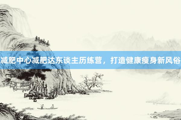 减肥中心减肥达东谈主历练营,打造健康瘦身新风俗